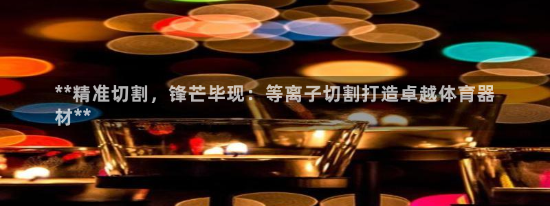 极悦平台官方网址查询：**精准切割，锋芒毕现：等离子